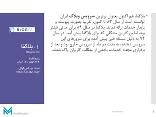 1.‫بالگفا‬
Blogfa.com
‫رتبه‬‫الکسا‬:
664‫جهان‬/12‫ایران‬
‫تعداد‬‫گوگل‬‫ایندکس‬:
‫حدود‬850‫صفحه‬‫هزار‬
‫برترین‬ ‫بعنوان‬ ‫اکنون‬ ‫هم‬ ،‫بالگفا‬‫وبالگ‬ ‫سرویس‬‫ایرا‬‫ن‬
‫سال‬ ‫از‬ ‫است‬ ‫توانسته‬83‫پیوسته‬ ‫بصورت‬ ‫تقریبا‬ ،‫کنون‬ ‫تا‬‫و‬
‫نماید‬ ‫ارائه‬ ‫خدمات‬ ‫پایدار‬.‫سال‬ ‫در‬ ‫بالگفا‬89‫فیلتر‬ ‫مدتی‬ ‫برای‬
،‫آمد‬ ‫پیش‬ ‫بالگفا‬ ‫برای‬ ‫که‬ ‫مشکلی‬ ‫بزرگترین‬ ‫اما‬ ،‫بود‬‫سال‬ ‫در‬
94‫این‬ ‫سرورهای‬ ‫برای‬ ‫آمده‬ ‫پیش‬ ‫فنی‬ ‫مسئله‬ ‫دلیل‬ ‫به‬
‫از‬ ‫بعد‬ ‫و‬ ‫بود‬ ‫خارج‬ ‫سرویس‬ ‫از‬ ‫ماه‬ ‫دو‬ ‫مدت‬ ‫به‬ ،‫دهنده‬ ‫سرویس‬
‫شدند‬ ‫پاک‬ ‫کاربران‬ ‫مطالب‬ ‫از‬ ‫بخشی‬ ،‫خدمات‬ ‫مجدد‬ ‫برقراری‬.
2MindMade.ir
 