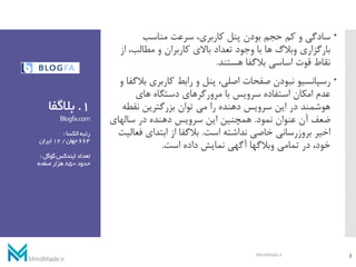 1.‫بالگفا‬
Blogfa.com
‫رتبه‬‫الکسا‬:
664‫جهان‬/12‫ایران‬
‫تعداد‬‫گوگل‬‫ایندکس‬:
‫حدود‬850‫صفحه‬‫هزار‬
‫سادگی‬‫مناسب‬ ‫سرعت‬ ،‫کاربری‬ ‫پنل‬ ‫بودن‬ ‫حجم‬ ‫کم‬ ‫و‬
‫ا‬ ،‫مطالب‬ ‫و‬ ‫کاربران‬ ‫باالی‬ ‫تعداد‬ ‫وجود‬ ‫با‬ ‫ها‬ ‫وبالگ‬ ‫بارگزاری‬‫ز‬
‫هستند‬ ‫بالگفا‬ ‫اساسی‬ ‫قوت‬ ‫نقاط‬.
‫ب‬ ‫کاربری‬ ‫رابط‬ ‫و‬ ‫پنل‬ ،‫اصلی‬ ‫صفحات‬ ‫نبودن‬ ‫رسپانسیو‬‫و‬ ‫الگفا‬
‫های‬ ‫دستگاه‬ ‫مرورگرهای‬ ‫با‬ ‫سرویس‬ ‫استفاده‬ ‫امکان‬ ‫عدم‬
‫نقط‬ ‫بزرگترین‬ ‫توان‬ ‫می‬ ‫را‬ ‫دهنده‬ ‫سرویس‬ ‫این‬ ‫در‬ ‫هوشمند‬‫ه‬
‫نمود‬ ‫عنوان‬ ‫آن‬ ‫ضعف‬.‫سالهای‬ ‫در‬ ‫دهنده‬ ‫سرویس‬ ‫این‬ ‫همچنین‬
‫است‬ ‫نداشته‬ ‫خاصی‬ ‫بروزرسانی‬ ‫اخیر‬.‫ف‬ ‫ابتدای‬ ‫از‬ ‫بالگفا‬‫عالیت‬
‫است‬ ‫داده‬ ‫نمایش‬ ‫آگهی‬ ‫وبالگها‬ ‫تمامی‬ ‫در‬ ،‫خود‬.
3MindMade.ir
 