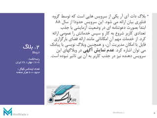 2.‫بالگ‬
Blog.ir
‫الکسا‬‫رتبه‬:
1706‫جهان‬/26‫ایران‬
‫تعداد‬‫گوگل‬‫ایندکس‬:
‫حدود‬600‫صفحه‬‫هزار‬
‫گر‬ ‫توسط‬ ‫که‬ ‫است‬ ‫هایی‬ ‫سرویس‬ ‫از‬ ‫یکی‬ ‫آر‬ ‫آی‬ ‫دات‬ ‫بالگ‬‫وه‬
‫شود‬ ‫می‬ ‫ارائه‬ ‫بیان‬ ‫فناوری‬.‫سال‬ ‫از‬ ‫حدودا‬ ‫سرویس‬ ‫این‬88
‫جذب‬ ‫با‬ ‫آزمایشی‬ ‫وضعیت‬ ‫در‬ ‫ای‬ ‫دعوتنامه‬ ‫بصورت‬ ‫ابتدا‬
‫ارائ‬ ‫عمومی‬ ‫را‬ ‫خدماتش‬ ‫سپس‬ ‫و‬ ‫کار‬ ‫به‬ ‫شروع‬ ‫کاربر‬ ‫تعدادی‬‫ه‬
‫کرد‬.‫بارگزاری‬ ‫فضای‬ ‫ارائه‬ ‫مانند‬ ‫امکاناتی‬ ‫آن‬ ‫مهم‬ ‫خدمات‬ ‫از‬
‫پ‬ ‫با‬ ‫نویسی‬ ‫وبالگ‬ ‫همچنین‬ ‫و‬ ،‫آن‬ ‫مدیریت‬ ‫امکان‬ ‫با‬ ‫فایل‬‫یامک‬
‫کرد‬ ‫اشاره‬ ‫توان‬ ‫می‬.‫آگهی‬ ‫نمایش‬ ‫عدم‬‫این‬ ‫وبالگهای‬ ‫در‬
‫نبوده‬ ‫تاثیر‬ ‫بی‬ ‫آن‬ ‫به‬ ‫کاربر‬ ‫جذب‬ ‫در‬ ‫نیز‬ ‫دهنده‬ ‫سرویس‬‫است‬.
4MindMade.ir
 