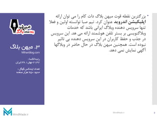 3.‫بالگ‬ ‫میهن‬
Mihanblog.com
‫الکسا‬‫رتبه‬:
2142‫جهان‬/36‫ایران‬
‫گوگل‬‫ایندکس‬‫تعداد‬:
‫حدود‬650‫صفحه‬‫هزار‬
‫بزرگترین‬‫ارائ‬ ‫توان‬ ‫می‬ ‫را‬ ‫کام‬ ‫دات‬ ‫بالگ‬ ‫میهن‬ ‫قوت‬ ‫نقطه‬‫ه‬
‫اندروید‬ ‫اپلیکیشن‬‫کرد‬ ‫عنوان‬.‫او‬ ‫توانسته‬ ‫صبا‬ ‫تیم‬‫فعال‬ ‫و‬ ‫لین‬
‫خدمات‬ ‫که‬ ‫باشد‬ ‫ایرانی‬ ‫وبالگ‬ ‫دهنده‬ ‫سرویس‬ ‫تنها‬
‫هد‬ ‫می‬ ‫ارائه‬ ‫هوشمند‬ ‫تلفن‬ ‫بستر‬ ‫بر‬ ‫وبالگنویسی‬.‫این‬‫سرویس‬
‫تاثیر‬ ‫بی‬ ‫دهنده‬ ‫سرویس‬ ‫این‬ ‫در‬ ‫کاربران‬ ‫حفظ‬ ‫و‬ ‫جذب‬ ‫در‬
‫است‬ ‫نبوده‬.‫وبالگها‬ ‫در‬ ‫حاضر‬ ‫حال‬ ‫در‬ ‫بالگ‬ ‫میهن‬ ‫همچنین‬
‫دهد‬ ‫نمی‬ ‫نمایش‬ ‫آگهی‬.
7MindMade.ir
 