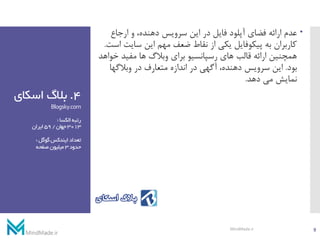 4.‫اسکا‬ ‫بالگ‬‫ی‬
Blogsky.com
‫الکسا‬‫رتبه‬:
3013‫جهان‬/59‫ایران‬
‫گوگل‬‫ایندکس‬‫تعداد‬:
‫حدود‬3‫صفحه‬‫میلیون‬
‫عدم‬‫ارجاع‬ ‫و‬ ،‫دهنده‬ ‫سرویس‬ ‫این‬ ‫در‬ ‫فایل‬ ‫آپلود‬ ‫فضای‬ ‫ارائه‬
‫سای‬ ‫این‬ ‫مهم‬ ‫ضعف‬ ‫نقاط‬ ‫از‬ ‫یکی‬ ‫پیکوفایل‬ ‫به‬ ‫کاربران‬‫است‬ ‫ت‬.
‫خ‬ ‫مفید‬ ‫ها‬ ‫وبالگ‬ ‫برای‬ ‫رسپانسیو‬ ‫های‬ ‫قالب‬ ‫ارائه‬ ‫همچنین‬‫واهد‬
‫بود‬.‫وبالگها‬ ‫در‬ ‫متعارف‬ ‫اندازه‬ ‫در‬ ‫آگهی‬ ،‫دهنده‬ ‫سرویس‬ ‫این‬
‫دهد‬ ‫می‬ ‫نمایش‬.
9MindMade.ir
 