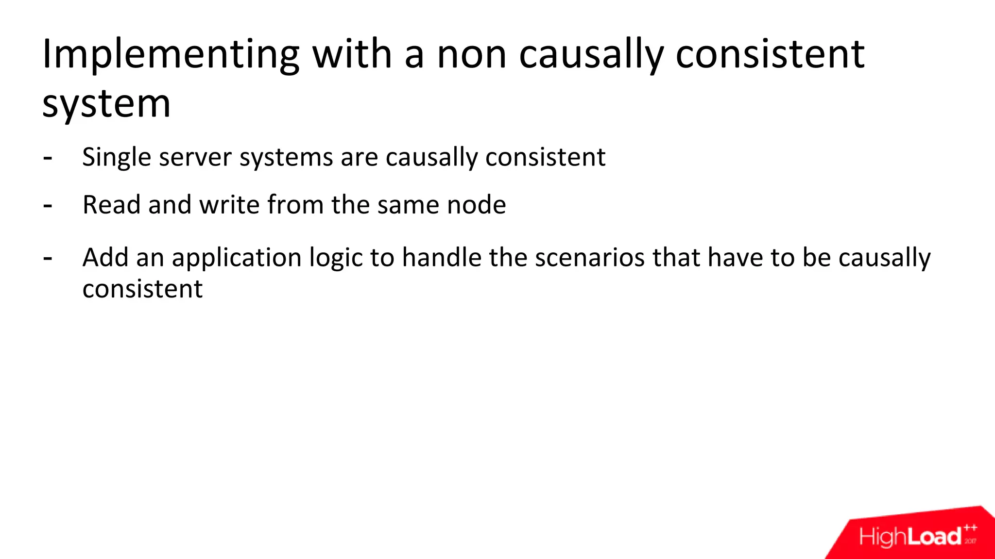 Implementing with a non causally consistent system - Single server systems are causally consistent - Read and write from the same node - Add an application logic to handle the scenarios that have to be causally consistent 