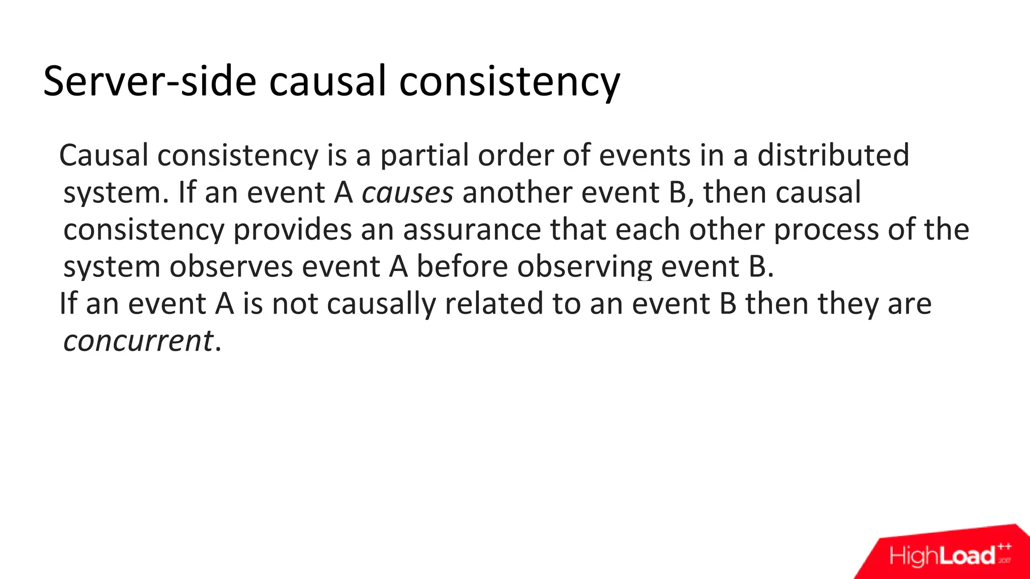 Server-side causal consistency Causal consistency is a partial order of events in a distributed system. If an event A causes another event B, then causal consistency provides an assurance that each other process of the system observes event A before observing event B. If an event A is not causally related to an event B then they are concurrent. 