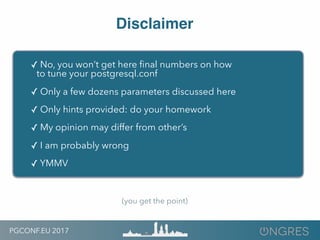 PGCONF.EU 2017
Disclaimer
✓ No, you won’t get here ﬁnal numbers on how
to tune your postgresql.conf
✓ Only a few dozens parameters discussed here
✓ Only hints provided: do your homework
✓ My opinion may differ from other’s
✓ I am probably wrong
✓ YMMV
(you get the point)
 