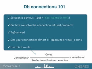 PGCONF.EU 2017
Db connections 101
✓ Solution is obvious: lower max_connections!
✓ But how we solve the connection refused problem?
✓ PgBouncer!
✓ Size your connections almost 1:1 pgbouncer:max_conns
✓ Use this formula:
Connections=
Cores
% effective utilization connection
x scale factor
 