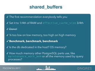 PGCONF.EU 2017
shared_buffers
✓ The ﬁrst recommendation everybody tells you
✓ Set it to 1/4th of RAM and effective_cache_size 3/4th
✓ Done!
✓ ¼ too low on low memory, too high on high memory
✓ Benchmark, benchmark, benchmark
✓ Is the db dedicated in the host? OS memory?
✓ How much memory other PostgreSQL parts use, like
maintenance_work_mem or all the memory used by query
processes?
 