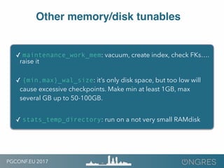 PGCONF.EU 2017
Other memory/disk tunables
✓ maintenance_work_mem: vacuum, create index, check FKs….
raise it
✓ {min,max}_wal_size: it’s only disk space, but too low will
cause excessive checkpoints. Make min at least 1GB, max
several GB up to 50-100GB.
✓ stats_temp_directory: run on a not very small RAMdisk
 