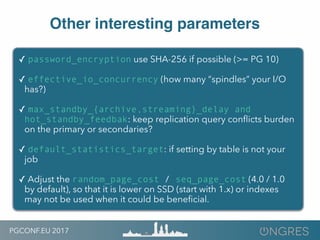 PGCONF.EU 2017
Other interesting parameters
✓ password_encryption use SHA-256 if possible (>= PG 10)
✓ effective_io_concurrency (how many “spindles” your I/O
has?)
✓ max_standby_{archive,streaming}_delay and
hot_standby_feedbak: keep replication query conﬂicts burden
on the primary or secondaries?
✓ default_statistics_target: if setting by table is not your
job
✓ Adjust the random_page_cost / seq_page_cost (4.0 / 1.0
by default), so that it is lower on SSD (start with 1.x) or indexes
may not be used when it could be beneﬁcial.
 