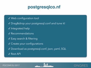 PGCONF.EU 2017
postgresqlco.nf
✓ Web conﬁguration tool
✓ Drag&drop your postgresql.conf and tune it!
✓ Integrated help
✓ Recommendations
✓ Easy search & ﬁltering
✓ Create your conﬁgurations
✓ Download as postgresql.conf, json, yaml, SQL
✓ Rest API
 