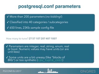 PGCONF.EU 2017
postgresql.conf parameters
✓ More than 200 parameters (no kidding!)
✓ Classiﬁed into 40 categories / subcategories
✓ 650 lines, 23Kb sample conﬁg ﬁle
✓ Parameters are integer, real, string, enum, real
or bool. Numeric values may have units (or are
unit-less)
✓ Some units are a bit uneasy (like “blocks of
8Kb”) or too synthetic (cpu_tuple_cost)
How many to tune? 2? 5? 10? 20? 40? 100?
 