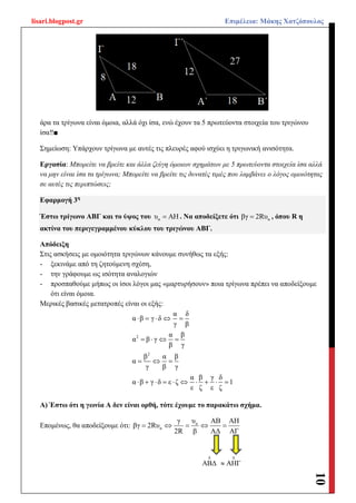 lisari.blogpost.gr Επιμέλεια: Μάκης Χατζόπουλος
10
άρα τα τρίγωνα είναι όμοια, αλλά όχι ίσα, ενώ έχουν τα 5 πρωτεύοντα στοιχεία του τριγώνου
ίσα‼■
Σημείωση: Υπάρχουν τρίγωνα με αυτές τις πλευρές αφού ισχύει η τριγωνική ανισότητα.
Εργασία: Μπορείτε να βρείτε και άλλα ζεύγη όμοιων σχημάτων με 5 πρωτεύοντα στοιχεία ίσα αλλά
να μην είναι ίσα τα τρίγωνα; Μπορείτε να βρείτε τις δυνατές τιμές που λαμβάνει ο λόγος ομοιότητας
σε αυτές τις περιπτώσεις;
Εφαρμογή 3η
Έστω τρίγωνο ΑΒΓ και το ύψος του αυ ΑΗ . Να αποδείξετε ότι αβγ 2Rυ , όπου R η
ακτίνα του περιγεγραμμένου κύκλου του τριγώνου ΑΒΓ.
Απόδειξη
Στις ασκήσεις με ομοιότητα τριγώνων κάνουμε συνήθως τα εξής:
- ξεκινάμε από τη ζητούμενη σχέση,
- την γράφουμε ως ισότητα αναλογιών
- προσπαθούμε μήπως οι ίσοι λόγοι μας «μαρτυρήσουν» ποια τρίγωνα πρέπει να αποδείξουμε
ότι είναι όμοια.
Μερικές βασικές μετατροπές είναι οι εξής:
2
2
α δ
α β γ δ
γ β
α β
α β γ
β γ
β α β
α
γ β γ
α β γ δ
α β γ δ ε ζ 1
ε ζ ε ζ
    
   
  
         
Α) Έστω ότι η γωνία Α δεν είναι ορθή, τότε έχουμε το παρακάτω σχήμα.
Επομένως, θα αποδείξουμε ότι: α
α
γ υ ΑΒ ΑΗ
βγ 2Rυ
2R β ΑΔ ΑΓ
    
ABΔ

ΑΗΓ


 