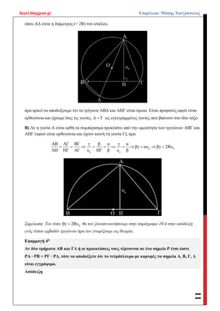 lisari.blogpost.gr Επιμέλεια: Μάκης Χατζόπουλος
11
όπου ΑΔ είναι η διάμετρος (= 2R) του κύκλου.
άρα αρκεί να αποδείξουμε ότι τα τρίγωνα ΑΒΔ και ΑΗΓ είναι όμοια. Είναι προφανές αφού είναι
ορθογώνια και έχουμε ίσες τις γωνίες Δ Γ ως εγγεγραμμένες γωνίες που βαίνουν στο ίδιο τόξο.
Β) Αν η γωνία Α είναι ορθή το συμπέρασμα προκύπτει από την ομοιότητα των τριγώνων ΑΒΓ και
ΑΗΓ (αφού είναι ορθογώνια και έχουν κοινή τη γωνία Γ), άρα
α α
α α
ΑΒ ΑΓ ΒΓ γ β α γ α
βγ αυ βγ 2Rυ
ΑΗ ΗΓ ΑΓ υ ΗΓ β υ β
          
Σημείωση: Τον τύπο αβγ 2Rυ θα τον ξανασυναντήσουμε στην παράγραφο 10.4 στην απόδειξη
ενός τύπου εμβαδόν τριγώνου άρα τον γνωρίζουμε ως θεωρία.
Εφαρμογή 4η
Αν δύο τμήματα ΑΒ και ΓΔ ή οι προεκτάσεις τους τέμνονται σε ένα σημείο Ρ έτσι ώστε
ΡΑ ∙ ΡΒ = ΡΓ ∙ ΡΔ, τότε να αποδείξετε ότι το τετράπλευρο με κορυφές τα σημεία Α, Β, Γ, Δ
είναι εγγράψιμο.
Απόδειξη
 