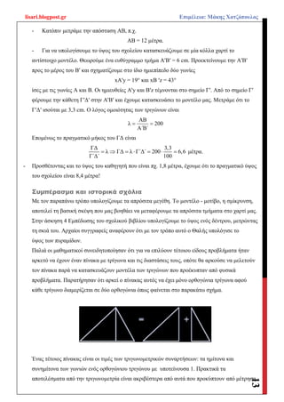 lisari.blogpost.gr Επιμέλεια: Μάκης Χατζόπουλος
13
- Κατόπιν μετράμε την απόσταση ΑΒ, π.χ.
ΑΒ = 12 μέτρα.
- Για να υπολογίσουμε το ύψος του σχολείου κατασκευάζουμε σε μία κόλλα χαρτί το
αντίστοιχο μοντέλο. Θεωρούμε ένα ευθύγραμμο τμήμα AʹBʹ = 6 cm. Προεκτείνουμε την ΑʹΒʹ
προς το μέρος του Βʹ και σχηματίζουμε στο ίδιο ημιεπίπεδο δύο γωνίες
xAʹy = 19° και xΒ ʹz = 43°
ίσες με τις γωνίες Α και Β. Οι ημιευθείες Aʹy και Bʹz τέμνονται στο σημείο Γʹ. Από το σημείο Γʹ
φέρουμε την κάθετη ΓʹΔʹ στην ΑʹΒʹ και έχουμε κατασκευάσει το μοντέλο μας. Μετράμε ότι το
ΓʹΔʹ ισούται με 3,3 cm. Ο λόγος ομοιότητας των τριγώνων είναι
ΑΒ
λ 200
Α΄Β΄
 
Επομένως το πραγματικό μήκος του ΓΔ είναι
ΓΔ 3,3
λ ΓΔ λ Γ΄Δ΄ 200 6,6
Γ΄Δ΄ 100
       μέτρα.
- Προσθέτοντας και το ύψος του καθηγητή που είναι πχ. 1,8 μέτρα, έχουμε ότι το πραγματικό ύψος
του σχολείου είναι 8,4 μέτρα!
Συμπέρασμα και ιστορικά σχόλια
Με τον παραπάνω τρόπο υπολογίζουμε τα απρόσιτα μεγέθη. Το μοντέλο - μοτίβο, η σμίκρυνση,
αποτελεί τη βασική σκέψη που μας βοηθάει να μεταφέρουμε τα απρόσιτα τμήματα στο χαρτί μας.
Στην άσκηση 4 Εμπέδωσης του σχολικού βιβλίου υπολογίζουμε το ύψος ενός δέντρου, μετρώντας
τη σκιά του. Αρχαίοι συγγραφείς αναφέρουν ότι με τον τρόπο αυτό ο Θαλής υπολόγισε το
ύψος των πυραμίδων.
Παλιά οι μαθηματικοί συνειδητοποίησαν ότι για να επιλύουν τέτοιου είδους προβλήματα ήταν
αρκετό να έχουν έναν πίνακα με τρίγωνα και τις διαστάσεις τους, οπότε θα αρκούσε να μελετούν
τον πίνακα παρά να κατασκευάζουν μοντέλα των τριγώνων που προέκυπταν από φυσικά
προβλήματα. Παρατήρησαν ότι αρκεί ο πίνακας αυτός να έχει μόνο ορθογώνια τρίγωνα αφού
κάθε τρίγωνο διαμερίζεται σε δύο ορθογώνια όπως φαίνεται στο παρακάτω σχήμα.
Ένας τέτοιος πίνακας είναι οι τιμές των τριγωνομετρικών συναρτήσεων: τα ημίτονα και
συνημίτονα των γωνιών ενός ορθογώνιου τριγώνου με υποτείνουσα 1. Πρακτικά τα
αποτελέσματα από την τριγωνομετρία είναι ακριβέστερα από αυτά που προκύπτουν από μέτρηση
 