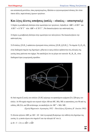 lisari.blogpost.gr Επιμέλεια: Μάκης Χατζόπουλος
14
και κατασκευή μοντέλου, όπως προηγουμένως. Ωστόσο οι τριγωνομετρικοί πίνακες δεν είναι
τίποτε άλλο, παρά πίνακες όμοιων τριγώνων.
Και λίγες άλυτες ασκήσεις (απλές – εύκολες – απαιτητικές)
1) Ισχύει η μεταβατική ιδιότητα στην ομοιότητα των τριγώνων; Δηλαδή αν ΑΒΓ Α΄Β΄Γ΄ και
Α΄Β΄Γ΄ Α΄΄Β΄΄Γ΄΄ τότε ΑΒΓ Α΄΄Β΄΄Γ΄΄ ; Να δικαιολογήσετε την απάντησή σας.
2) Ισχύει η μεταβατική ιδιότητα στην ομοιότητα των πολυγώνων; Να δικαιολογήσετε την
απάντησή σας.
3) Ο κύκλος  2Ο,R εφάπτεται εξωτερικά στους κύκλους    1 3Ο,R , O,R . Τα σημεία 1 2 3Ο ,Ο ,Ο
είναι διαδοχικά σημεία της διχοτόμου χOψ και οι τρεις κύκλοι εφάπτονται στις πλευρές της
γωνίας όπως φαίνεται στο σχήμα. Να αποδείξετε ότι τα μέτρα των ακτινών 1 2 3R ,R ,R είναι
διαδοχικοί όροι γεωμετρικής προόδου.
4) Από σημείο Σ εκτός του κύκλου  Ο,R φέρουμε τα εφαπτόμενα τμήματα ΣΑ, ΣΒ προς τον
κύκλο. Αν Μ τυχαίο σημείο του κυρτού τόξου ΑΒ και ΜΓ, ΜΔ, ΜΕ οι αποστάσεις του Μ από τις
ευθείες ΑΒ, ΣΑ, και ΣΒ αντίστοιχα, να αποδείξετε ότι 2
ΜΓ ΜΔ ΜΕ  .
(Σχολή Μηχανικών Αεροπορίας 1952 – Πανελλήνιες Εξετάσεις Β΄ Λυκείου 1982).
5) Δίνεται τρίγωνο ΑΒΓ με ΑΒ < ΑΓ. Από τη κορυφή Β φέρουμε την κάθετη στη διχοτόμο της
γωνίας Α, η οποία τέμνει στο σημείο Ε και την πλευρά ΑΓ στο Δ.
α) Β Γ 2Α ΔΒΓ ΑΒΓ
 
   
 