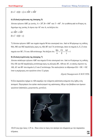 lisari.blogpost.gr Επιμέλεια: Μάκης Χατζόπουλος
15
β)  2
α β β γ ΔΒΓ ΑΒΓ
 
   
6) (Ειδική περίπτωση της άσκησης 5)
Δίνεται τρίγωνο ΑΒΓ με γωνίες 0 0
Α 20 ,Β 100  και 0
Γ 60 . Αν η κάθετη από το Β προς τη
διχοτόμο της γωνίας Α τέμνει την ΑΓ στο Α, να δείξετε ότι:
α) ΔΒΓ ΑΒΓ
 

β)  2
α β β γ 
7) Δίνεται τρίγωνο ΑΒΓ και τυχαίο σημείο Μ στο εσωτερικό του. Από το Μ φέρουμε τις ευθείες
ΜΔ, ΜΕ και ΜΖ παράλληλες προς τις ΑΒ, ΒΓ και ΓΑ αντίστοιχα, όπου τα σημεία Δ, Ε, Ζ είναι
σημεία των ΒΓ, ΓΑ και ΑΒ αντίστοιχα. Να δείξετε ότι:
ΒΔ ΓΕ ΑΖ
1
α β γ
  
8) (Ειδική περίπτωση της άσκησης 7)
Δίνεται ισόπλευρο τρίγωνο ΑΒΓ και σημείο Ο στο εσωτερικό του. Από το Ο φέρουμε τις ευθείες
ΟΔ, ΟΕ και ΟΖ παράλληλες αντίστοιχα προς τις πλευρές ΒΓ, ΑΒ και ΑΓ, οι οποίες τέμνουν τις
ΑΒ, ΑΓ και ΒΓ στα σημεία Δ, Ε και Ζ αντίστοιχα. Να υπολογίσετε το άθροισμα ΟΔ + ΟΕ + ΟΖ
όταν η περίμετρος του τριγώνου είναι 12 μέτρα.
(Σχολή Υπομηχανικών Ε.Μ.Π 1950)
9) Στο παρακάτω σχήμα το ΑΒ εκφράζει την ελάχιστη απόσταση ανάμεσα στις όχθες ενός
ποταμού. Περιγράψτε ένα τρόπο υπολογισμού της απόστασης ΑΒ με την βοήθεια των όμοιων
τριγώνων (πάσσαλοι, μετροταινία, μοντέλο).
10) Ο γιος έχει ύψος 1,35 m . Ποιο είναι το ύψος του πατέρα του σύμφωνα με την παρακάτω
κλίμακα;
 