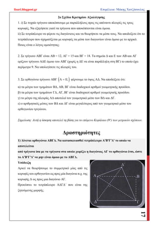 lisari.blogpost.gr Επιμέλεια: Μάκης Χατζόπουλος
17
2ο Σχέδιο Κριτηρίου Αξιολόγησης
1. i) Σε τυχαίο τρίγωνο αποκόπτουμε με παραλλήλους προς τις απέναντι πλευρές τις τρεις
κορυφές. Να εξηγήσετε γιατί τα τρίγωνα που αποκόπτονται είναι όμοια.
ii) Σε τετράπλευρο να φέρετε τις διαγώνιους και να θεωρήσετε τα μέσα τους. Να αποδείξετε ότι το
τετράπλευρο που σχηματίζεται με κορυφές τα μέσα των διαγωνίων είναι όμοιο με το αρχικό.
Ποιος είναι ο λόγος ομοιότητας;
2. Σε τρίγωνο ΑΒΓ είναι ΑΒ = 12, ΑΓ = 15 και BΓ = 18. Τα σημεία Δ και Ε των ΑΒ και ΑΓ
ορίζουν τρίγωνο ΑΔΕ όμοιο του ΑΒΓ (χωρίς η ΔΕ να είναι παράλληλη στη ΒΓ) το οποίο έχει
περίμετρο 9. Να υπολογίσετε τις πλευρές του.
3. Σε ορθογώνιο τρίγωνο ΑΒΓ  Α 1L φέρνουμε το ύψος ΑΔ. Να αποδείξετε ότι:
α) τα μέτρα των τμημάτων ΒΔ, ΑΒ, ΒΓ είναι διαδοχικοί αριθμοί γεωμετρικής προόδου.
β) τα μέτρα των τμημάτων ΓΔ, ΑΓ, ΒΓ είναι διαδοχικοί αριθμοί γεωμετρικής προόδου.
γ) το μέτρο της πλευράς ΑΔ αποτελεί τον γεωμετρικό μέσο των ΒΔ και ΔΓ.
ε) ο αριθμητικός μέσος των ΒΔ και ΔΓ είναι μεγαλύτερος από τον γεωμετρικό μέσο του
ορθογωνίου τριγώνου.
Σημείωση: Αυτή η άσκηση αποτελεί τη βάση για το επόμενο Κεφάλαιο (9ο
) των μετρικών σχέσεων.
Δραστηριότητες
1) Δίνεται ορθογώνιο ΑΒΓΔ. Να κατασκευασθεί τετράπλευρο Α'Β'Γ'Δ' το οποίο να
αποτελείται
από τρίγωνα ίσα με τα τρίγωνα στα οποία χωρίζει η διαγώνιος ΑΓ το ορθογώνιο έτσι, ώστε
το Α'Β'Γ'Δ' να μην είναι όμοιο με το ΑΒΓΔ.
Υπόδειξη
Αρκεί να θεωρήσουμε το συμμετρικό μίας από τις
κορυφές του ορθογωνίου ως προς μία διαγώνιο π.χ. της
κορυφής Δ ως προς μια διαγώνιο ΑΓ.
Προκύπτει το τετράπλευρο ΑΔΓΔ΄ που είναι της
ζητούμενης μορφής.
 