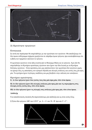 lisari.blogpost.gr Επιμέλεια: Μάκης Χατζόπουλος
6
■
2) Ομοιότητα τριγώνων
Εισαγωγή
Σε αυτή την παράγραφο θα ασχοληθούμε με την ομοιότητα των τριγώνων. Θα αποδείξουμε ότι
δύο όμοια ευθύγραμμα σχήματα χωρίζονται σε ισάριθμα όμοια τρίγωνα, άρα καταλαβαίνουμε ότι
η βάση των σχημάτων αποτελεί το τρίγωνο.
Η ομοιότητα τριγώνων είναι ήδη γνωστή από το Θεώρημα Θαλή για τα τρίγωνα. Άρα εδώ θα
ασχοληθούμε τα Κριτήρια ομοιότητας τριγώνων που έχουν την ίδια λογική με τα Κριτήρια
Ισότητας τριγώνων. Είναι προτάσεις που μας αποδεικνύουν την ομοιότητα δύο τριγώνων χωρίς
να έχουμε όλες τις απαιτήσεις του ορισμού δηλαδή και πλευρές ανάλογες και γωνίες ίσες μία προς
μία. Τα κριτήρια έχουν λιγότερες υποθέσεις και μας βοηθούν στην επίλυση των ασκήσεων.
Κριτήρια ομοιότητας
Ι) Αν δυο τρίγωνα έχουν δυο γωνίες τους ίσες μία προς μία, τότε είναι όμοια.
ΙΙ) Αν δύο τρίγωνα έχουν δύο πλευρές ανάλογες μία προς μία και τις περιεχόμενες στις
πλευρές αυτές γωνίες ίσες, τότε είναι όμοια.
ΙΙΙ) Αν δύο τρίγωνα έχουν τις πλευρές τους ανάλογες μία προς μία, τότε είναι όμοια.
Απόδειξη
Για εκπαιδευτικούς σκοπούς θα παρουσιάσουμε μία απόδειξη και ας είναι εκτός ύλης.
Ι) Έστω δύο τρίγωνα ΑΒΓ και Α΄Β΄Γ΄ με Α Α΄ και Β Β΄ άρα και Γ Γ΄ .
 