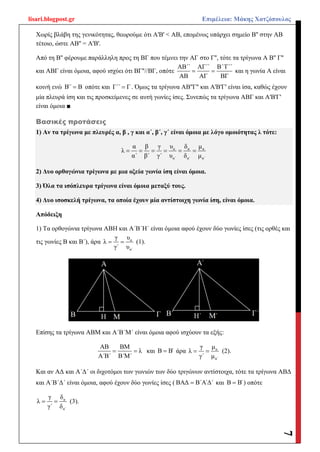 lisari.blogpost.gr Επιμέλεια: Μάκης Χατζόπουλος
7
Χωρίς βλάβη της γενικότητας, θεωρούμε ότι Α'Β' < ΑΒ, επομένως υπάρχει σημείο Β'' στην ΑΒ
τέτοιο, ώστε ΑΒ'' = Α'Β'.
Από τη Β'' φέρουμε παράλληλη προς τη ΒΓ που τέμνει την ΑΓ στο Γ'', τότε τα τρίγωνα Α Β'' Γ''
και ΑΒΓ είναι όμοια, αφού ισχύει ότι ΒΓ''//ΒΓ, οπότε
ΑΒ΄΄ ΑΓ΄΄ Β΄΄Γ΄΄
ΑΒ ΑΓ ΒΓ
  και η γωνία Α είναι
κοινή ενώ Β΄΄ Β οπότε και Γ΄΄ Γ . Όμως τα τρίγωνα ΑΒ''Γ'' και Α'Β'Γ' είναι ίσα, καθώς έχουν
μία πλευρά ίση και τις προσκείμενες σε αυτή γωνίες ίσες. Συνεπώς τα τρίγωνα ΑΒΓ και Α'Β'Γ'
είναι όμοια ■
Βασικές προτάσεις
1) Αν τα τρίγωνα με πλευρές α, β , γ και α΄, β΄, γ΄ είναι όμοια με λόγο ομοιότητας λ τότε:
α α α
α΄ α΄ α΄
α β γ υ δ μ
λ
α΄ β΄ γ΄ υ δ μ
     
2) Δυο ορθογώνια τρίγωνα με μια οξεία γωνία ίση είναι όμοια.
3) Όλα τα ισόπλευρα τρίγωνα είναι όμοια μεταξύ τους.
4) Δυο ισοσκελή τρίγωνα, τα οποία έχουν μία αντίστοιχη γωνία ίση, είναι όμοια.
Απόδειξη
1) Τα ορθογώνια τρίγωνα ΑΒΗ και Α΄Β΄Η΄ είναι όμοια αφού έχουν δύο γωνίες ίσες (τις ορθές και
τις γωνίες Β και Β΄), άρα α
α΄
γ υ
λ
γ΄ υ
  (1).
Επίσης τα τρίγωνα ΑΒΜ και Α΄Β΄Μ΄ είναι όμοια αφού ισχύουν τα εξής:
ΑΒ ΒΜ
λ
Α΄Β΄ Β΄Μ΄
  και Β Β΄ άρα α
α΄
γ μ
λ
γ΄ μ
  (2).
Και αν ΑΔ και Α΄Δ΄ οι διχοτόμοι των γωνιών των δύο τριγώνων αντίστοιχα, τότε τα τρίγωνα ΑΒΔ
και Α΄Β΄Δ΄ είναι όμοια, αφού έχουν δύο γωνίες ίσες ( ΒΑΔ Β΄Α΄Δ΄ και Β Β΄ ) οπότε
α
α΄
γ δ
λ
γ΄ δ
  (3).
 