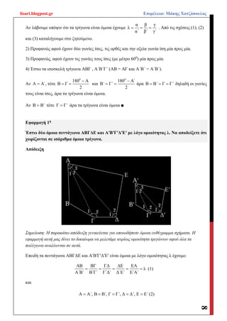 lisari.blogpost.gr Επιμέλεια: Μάκης Χατζόπουλος
8
Αν λάβουμε υπόψιν ότι τα τρίγωνα είναι όμοια έχουμε
α β γ
λ
α΄ β΄ γ΄
   . Από τις σχέσεις (1), (2)
και (3) καταλήγουμε στο ζητούμενο.
2) Προφανώς αφού έχουν δύο γωνίες ίσες, τις ορθές και την οξεία γωνία ίση μία προς μία.
3) Προφανώς, αφού έχουν τις γωνίες τους ίσες (με μέτρο 600
) μία προς μία.
4) Έστω τα ισοσκελή τρίγωνα ΑΒΓ , Α΄Β΄Γ΄ (ΑΒ = ΑΓ και Α΄Β΄ = Α΄Β΄).
Αν Α Α΄ , τότε
0
180 Α
Β Γ
2

  και
0
180 Α΄
Β΄ Γ΄
2

  άρα Β Β΄ Γ Γ΄   δηλαδή οι γωνίες
τους είναι ίσες, άρα τα τρίγωνα είναι όμοια.
Αν Β Β΄ τότε Γ Γ΄ άρα τα τρίγωνα είναι όμοια ■
Εφαρμογή 1η
Έστω δύο όμοια πεντάγωνα ΑΒΓΔΕ και ΑʹΒʹΓʹΔʹΕʹ με λόγο ομοιότητας λ. Να αποδείξετε ότι
χωρίζονται σε ισάριθμα όμοια τρίγωνα.
Απόδειξη
Σημείωση: Η παρακάτω απόδειξη γενικεύεται για οποιοδήποτε όμοια ευθύγραμμα σχήματα. Η
εφαρμογή αυτή μας δίνει το δικαίωμα να μελετάμε κυρίως ομοιότητα τριγώνων αφού όλα τα
πολύγωνα αναλύονται σε αυτά.
Επειδή τα πεντάγωνα ΑΒΓΔΕ και ΑʹΒʹΓʹΔʹΕʹ είναι όμοια με λόγο ομοιότητας λ έχουμε:
ΑΒ ΒΓ ΓΔ ΔΕ ΕΑ
λ
Α΄Β΄ Β΄Γ΄ Γ΄Δ΄ Δ΄Ε΄ Ε΄Α΄
     (1)
και
Α Α΄, Β Β΄, Γ Γ΄, Δ Δ΄, Ε Ε΄     (2)
 