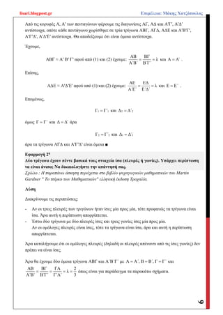 lisari.blogpost.gr Επιμέλεια: Μάκης Χατζόπουλος
9
Από τις κορυφές Α, Αʹ των πενταγώνων φέρουμε τις διαγωνίους ΑΓ, ΑΔ και ΑʹΓʹ, ΑʹΔʹ
αντίστοιχα, οπότε κάθε πεντάγωνο χωρίσθηκε σε τρία τρίγωνα ΑΒΓ, ΑΓΔ, ΑΔΕ και ΑʹΒʹΓʹ,
ΑʹΓʹΔʹ, ΑʹΔʹΕʹ αντίστοιχα. Θα αποδείξουμε ότι είναι όμοια αντίστοιχα.
Έχουμε,
ΑΒΓ ≈ Αʹ Βʹ Γʹ αφού από (1) και (2) έχουμε:
ΑΒ ΒΓ
λ
Α΄Β΄ Β΄Γ΄
  και Α Α΄ .
Επίσης,
ΑΔΕ ≈ ΑʹΔʹΕʹ αφού από (1) και (2) έχουμε:
ΑΕ ΕΔ
λ
Α΄Ε΄ Ε΄Δ΄
  και Ε Ε΄ .
Επομένως,
1 1Γ Γ΄ και 2 2Δ Δ΄
όμως Γ Γ΄ και Δ Δ΄ άρα
2 2Γ Γ΄ και 1 1Δ Δ΄
άρα τα τρίγωνα ΑΓΔ και ΑʹΓʹΔʹ είναι όμοια ■
Εφαρμογή 2η
Δύο τρίγωνα έχουν πέντε βασικά τους στοιχεία ίσα (πλευρές ή γωνίες). Υπάρχει περίπτωση
να είναι άνισα; Να δικαιολογήστε την απάντησή σας.
Σχόλιο : Η παραπάνω άσκηση περιέχεται στο βιβλίο ψυχαγωγικών μαθηματικών του Martin
Gardner " Το τσίρκο των Μαθηματικών" ελληνική έκδοση Τροχαλία.
Λύση
Διακρίνουμε τις περιπτώσεις:
- Αν οι τρεις πλευρές των τριγώνων ήταν ίσες μία προς μία, τότε προφανώς τα τρίγωνα είναι
ίσα. Άρα αυτή η περίπτωση απορρίπτεται.
- Έστω δύο τρίγωνα με δύο πλευρές ίσες και τρεις γωνίες ίσες μία προς μία.
Αν οι ομόλογες πλευρές είναι ίσες, τότε τα τρίγωνα είναι ίσα, άρα και αυτή η περίπτωση
απορρίπτεται.
Άρα καταλήγουμε ότι οι ομόλογες πλευρές (δηλαδή οι πλευρές απέναντι από τις ίσες γωνίες) δεν
πρέπει να είναι ίσες.
Άρα θα έχουμε δύο όμοια τρίγωνα ΑΒΓ και Α΄Β΄Γ΄ με Α Α΄, Β Β΄, Γ Γ΄   και
ΑΒ ΒΓ ΓΑ 2
λ
Α΄Β΄ Β΄Γ΄ Γ΄Α΄ 3
    όπως είναι για παράδειγμα τα παρακάτω σχήματα.
 