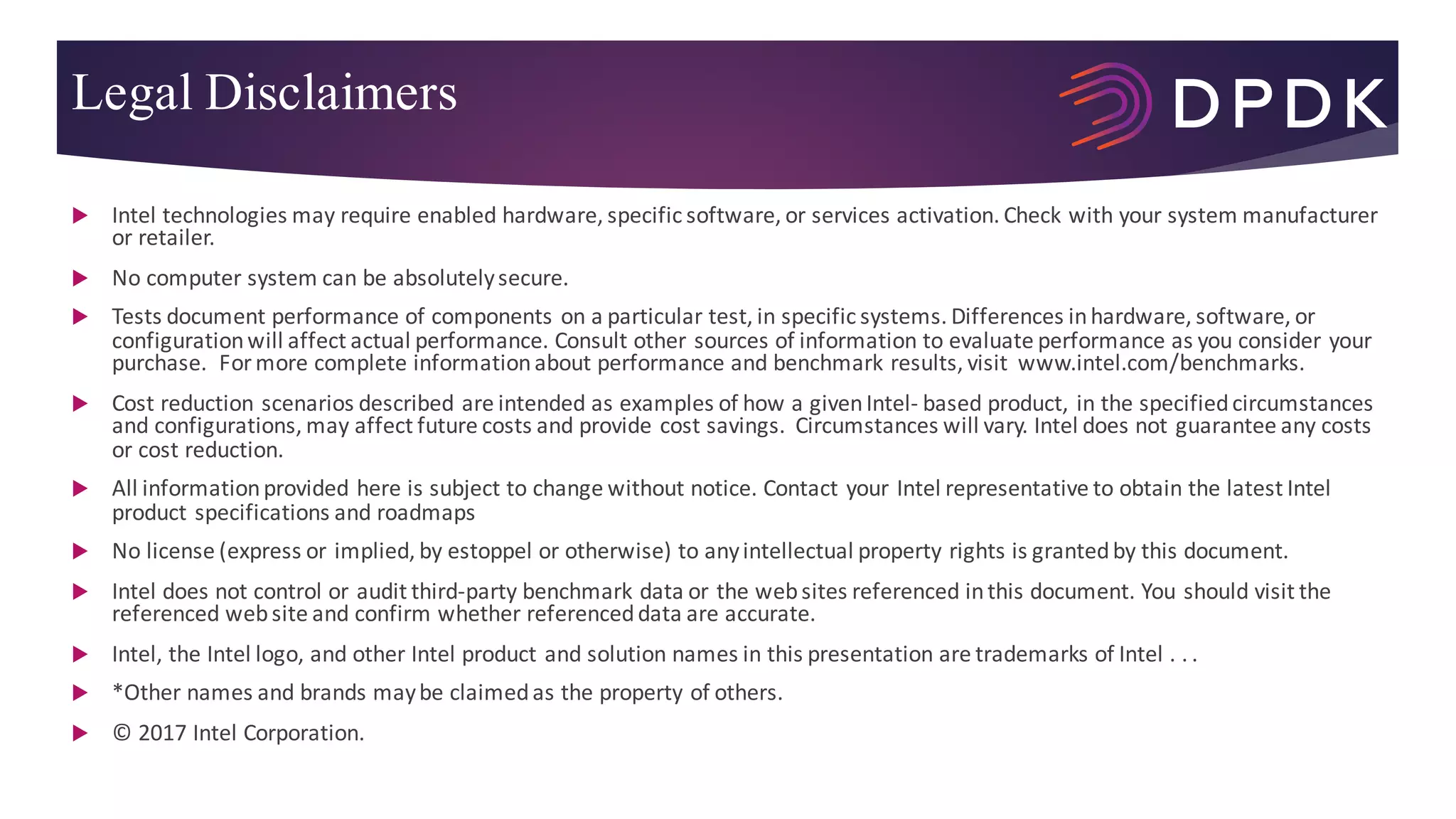 Legal Disclaimers
u Intel	technologies	may	require	enabled	hardware,	specific	software,	or	services	activation.	Check	with	your	system	manufacturer	
or	retailer.
u No	computer	system	can	be	absolutely	secure.	
u Tests	document	performance	of	components	on	a	particular	test,	in	specific	systems.	Differences	in	hardware,	software,	or	
configuration	will	affect	actual	performance.	Consult	other	sources	of	information	to	evaluate	performance	as	you	consider	your	
purchase.		For	more	complete	information	about	performance	and	benchmark	results,	visit		www.intel.com/benchmarks.	
u Cost	reduction	scenarios	described	are	intended	as	examples	of	how	a	given	Intel- based	product,	in	the	specified	circumstances	
and	configurations,	may	affect	future	costs	and	provide	cost	savings.		Circumstances	will	vary.	Intel	does	not	guarantee	any	costs	
or	cost	reduction.
u All	information	provided	here	is	subject	to	change	without	notice.	Contact	your	Intel	representative	to	obtain	the	latest	Intel	
product	specifications	and	roadmaps
u No	license	(express	or	implied,	by	estoppel	or	otherwise)	to	any	intellectual	property	rights	is	granted	by	this	document.
u ​Intel	does	not	control	or	audit	third-party	benchmark	data	or	the	web	sites	referenced	in	this	document.	You	should	visit	the	
referenced	web	site	and	confirm	whether	referenced	data	are	accurate.
u Intel,	the	Intel	logo,	and	other	Intel	product	and	solution	names	in	this	presentation	are	trademarks	of	Intel	.	.	.	
u *Other	names	and	brands	may	be	claimed	as	the	property	of	others.	
u ©	2017	Intel	Corporation.
 