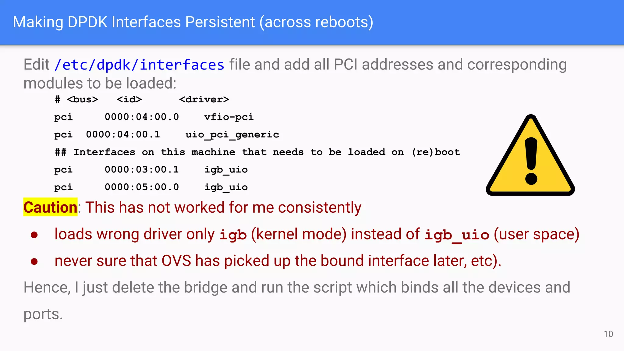 Making DPDK Interfaces Persistent (across reboots)
Edit /etc/dpdk/interfaces file and add all PCI addresses and corresponding
modules to be loaded:
# <bus> <id> <driver>
pci 0000:04:00.0 vfio-pci
pci 0000:04:00.1 uio_pci_generic
## Interfaces on this machine that needs to be loaded on (re)boot
pci 0000:03:00.1 igb_uio
pci 0000:05:00.0 igb_uio
Caution: This has not worked for me consistently
● loads wrong driver only igb (kernel mode) instead of igb_uio (user space)
● never sure that OVS has picked up the bound interface later, etc).
Hence, I just delete the bridge and run the script which binds all the devices and
ports.
10
 