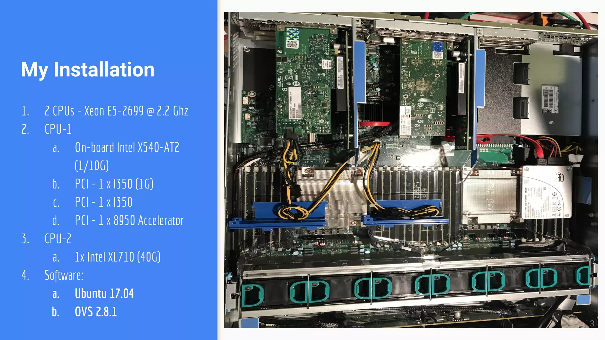 My Installation
1. 2 CPUs - Xeon E5-2699 @ 2.2 Ghz
2. CPU-1
a. On-board Intel X540-AT2
(1/10G)
b. PCI - 1 x I350 (1G)
c. PCI - 1 x I350
d. PCI - 1 x 8950 Accelerator
3. CPU-2
a. 1x Intel XL710 (40G)
4. Software:
a. Ubuntu 17.04
b. OVS 2.8.1
3
 