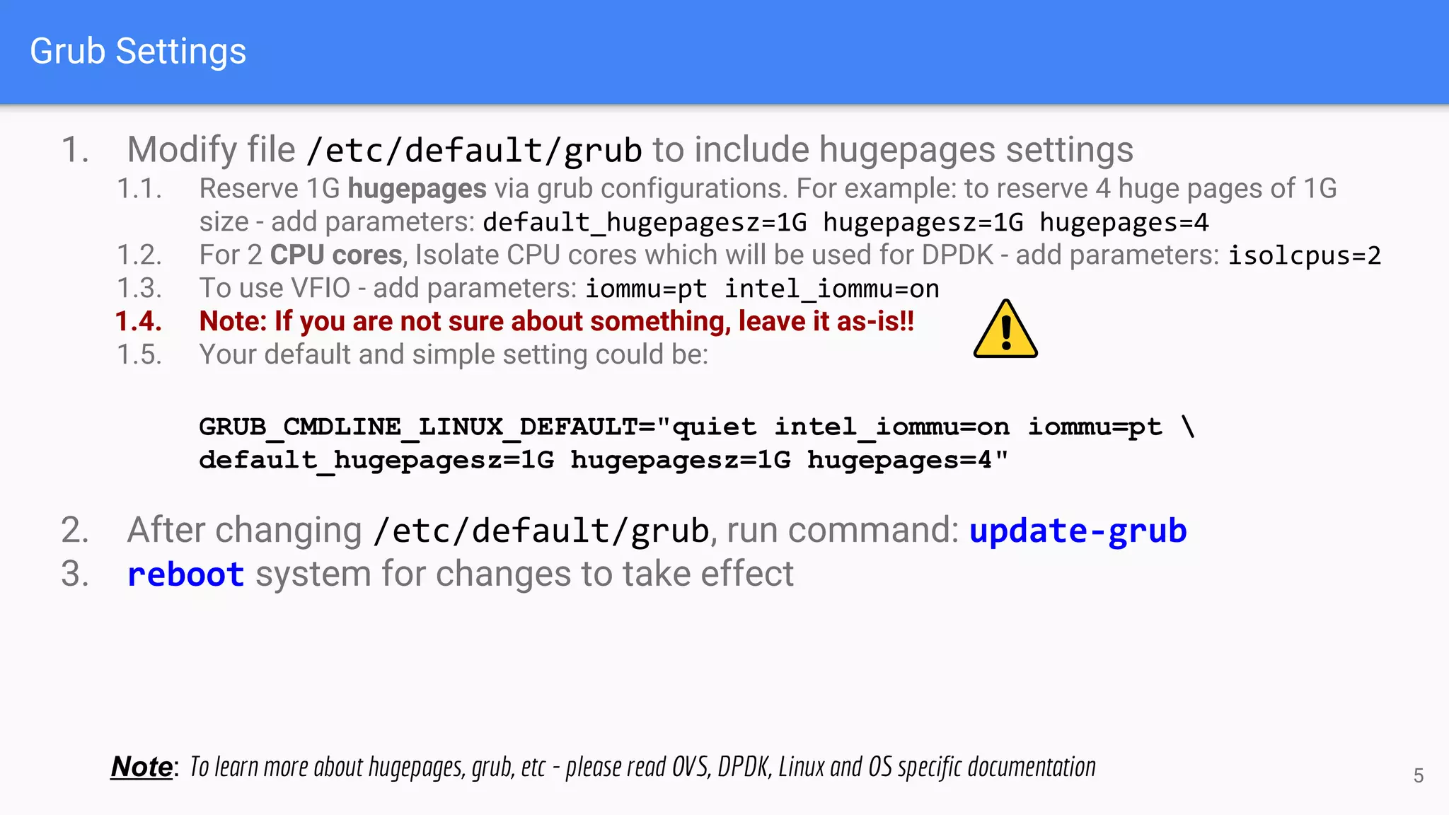 Grub Settings
1. Modify file /etc/default/grub to include hugepages settings
1.1. Reserve 1G hugepages via grub configurations. For example: to reserve 4 huge pages of 1G
size - add parameters: default_hugepagesz=1G hugepagesz=1G hugepages=4
1.2. For 2 CPU cores, Isolate CPU cores which will be used for DPDK - add parameters: isolcpus=2
1.3. To use VFIO - add parameters: iommu=pt intel_iommu=on
1.4. Note: If you are not sure about something, leave it as-is!!
1.5. Your default and simple setting could be:
GRUB_CMDLINE_LINUX_DEFAULT="quiet intel_iommu=on iommu=pt 
default_hugepagesz=1G hugepagesz=1G hugepages=4"
2. After changing /etc/default/grub, run command: update-grub
3. reboot system for changes to take effect
Note: To learn more about hugepages, grub, etc - please read OVS, DPDK, Linux and OS specific documentation 5
 