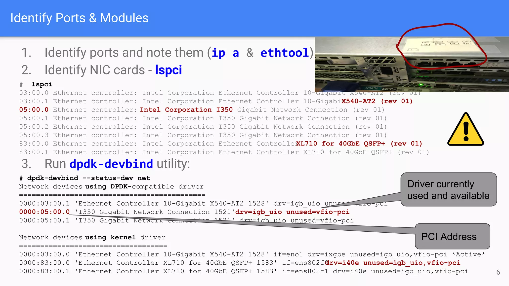 Identify Ports & Modules
1. Identify ports and note them (ip a & ethtool)
2. Identify NIC cards - lspci
# lspci
03:00.0 Ethernet controller: Intel Corporation Ethernet Controller 10-Gigabit X540-AT2 (rev 01)
03:00.1 Ethernet controller: Intel Corporation Ethernet Controller 10-GigabitX540-AT2 (rev 01)
05:00.0 Ethernet controller: Intel Corporation I350 Gigabit Network Connection (rev 01)
05:00.1 Ethernet controller: Intel Corporation I350 Gigabit Network Connection (rev 01)
05:00.2 Ethernet controller: Intel Corporation I350 Gigabit Network Connection (rev 01)
05:00.3 Ethernet controller: Intel Corporation I350 Gigabit Network Connection (rev 01)
83:00.0 Ethernet controller: Intel Corporation Ethernet ControllerXL710 for 40GbE QSFP+ (rev 01)
83:00.1 Ethernet controller: Intel Corporation Ethernet Controller XL710 for 40GbE QSFP+ (rev 01)
3. Run dpdk-devbind utility:
# dpdk-devbind --status-dev net
Network devices using DPDK-compatible driver
============================================
0000:03:00.1 'Ethernet Controller 10-Gigabit X540-AT2 1528' drv=igb_uio unused=vfio-pci
0000:05:00.0 'I350 Gigabit Network Connection 1521'drv=igb_uio unused=vfio-pci
0000:05:00.1 'I350 Gigabit Network Connection 1521' drv=igb_uio unused=vfio-pci
Network devices using kernel driver
===================================
0000:03:00.0 'Ethernet Controller 10-Gigabit X540-AT2 1528' if=eno1 drv=ixgbe unused=igb_uio,vfio-pci *Active*
0000:83:00.0 'Ethernet Controller XL710 for 40GbE QSFP+ 1583' if=ens802f0drv=i40e unused=igb_uio,vfio-pci
0000:83:00.1 'Ethernet Controller XL710 for 40GbE QSFP+ 1583' if=ens802f1 drv=i40e unused=igb_uio,vfio-pci
Driver currently
used and available
PCI Address
6
 
