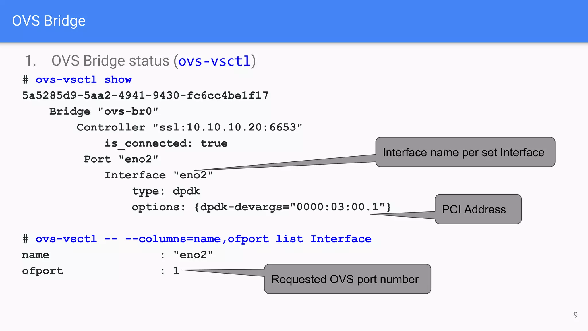 OVS Bridge
1. OVS Bridge status (ovs-vsctl)
# ovs-vsctl show
5a5285d9-5aa2-4941-9430-fc6cc4be1f17
Bridge "ovs-br0"
Controller "ssl:10.10.10.20:6653"
is_connected: true
Port "eno2"
Interface "eno2"
type: dpdk
options: {dpdk-devargs="0000:03:00.1"}
# ovs-vsctl -- --columns=name,ofport list Interface
name : "eno2"
ofport : 1
PCI Address
Interface name per set Interface
Requested OVS port number
9
 