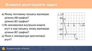 в) Якому тепловому процесу відповідає
ділянка AB графіка?
ділянка BC графіка?
г) Як змінювалася внутрішня енергія
ртуті в ході процесу, якому відповідає
ділянка BC графіка?
д) Якою є температура кристалізації
ртуті?
Вчимося розв’язувати задачі
 