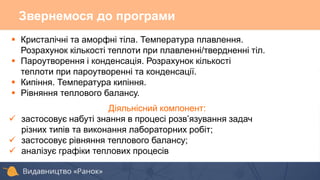 Звернемося до програми
 Кристалічні та аморфні тіла. Температура плавлення.
Розрахунок кількості теплоти при плавленні/твердненні тіл.
 Пароутворення і конденсація. Розрахунок кількості
теплоти при пароутворенні та конденсації.
 Кипіння. Температура кипіння.
 Рівняння теплового балансу.
Діяльнісний компонент:
 застосовує набуті знання в процесі розв’язування задач
різних типів та виконання лабораторних робіт;
 застосовує рівняння теплового балансу;
 аналізує графіки теплових процесів
 