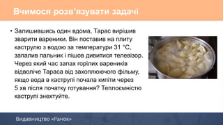 • Залишившись один вдома, Тарас вирішив
зварити вареники. Він поставив на плиту
каструлю з водою за температури 31 °С,
запалив пальник і пішов дивитися телевізор.
Через який час запах горілих вареників
відволіче Тараса від захоплюючого фільму,
якщо вода в каструлі почала кипіти через
5 хв після початку готування? Теплоємністю
каструлі знехтуйте.
Вчимося розв’язувати задачі
 