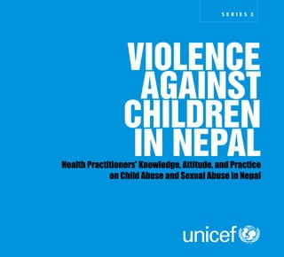 United Nations Children's Fund
UN House, Pulchowk
P.O. Box 1187, Kathmandu, Nepal
Telephone 977-1 5523 200
Facsimile 977-15527 280/5535 395
www.unicef.org/nepal
S E R I E S 3
VIOLENCE
AGAINST
CHILDREN
IN NEPALHealth Practitioners' Knowledge, Attitude, and Practice
on Child Abuse and Sexual Abuse in Nepal
 