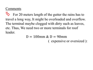 Comments
 For 20 meters length of the gutter the rains has to
travel a long way, It might be overloaded and overflow.
The terminal maybe clogged with dirty such as leaves,
etc. Thus, We need two or more terminals for roof
leader.
D = 100mm & D = 90mm
( expensive or oversized ):
 