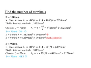 Find the number of terminals
𝐃 = 𝟏𝟎𝟎𝐦𝐦
 Cross section: A1 = πD2
/4 = 3.14 × 1002
/4 = 7850𝑚m2
Divide into two terminals: 3925𝑚𝑚2
Chooses D = 75mm ; A2 = π ×
752
4
= 4416𝑚m2
> 3925mm2
D = 75mm OK ! 
D = 50mm, A = 1963𝑚m2
< 3925𝑚𝑚2

D = 90mm, A = 6359mm2
> 3925𝑚𝑚2
(Not economic)
𝐃 = 𝟗𝟎𝐦𝐦
 Cross section: A1 = πD2
/4 = 3.14 × 902
/4 = 6359𝑚m2
Divide into two terminals: 3179𝑚𝑚2
Chooses D = 75mm ; A2 = π × 752
/4 = 4415𝑚m2
> 3179𝑚𝑚2
D = 75mm OK ! 
 