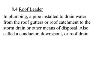 In plumbing, a pipe installed to drain water
from the roof gutters or roof catchment to the
storm drain or other means of disposal. Also
called a conductor, downspout, or roof drain.
8.4 Roof Leader
 