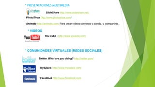 * PRESENTACIONES MULTIMEDIA
SlideShare http://www.slideshare.net/.
PhotoShow http://www.photoshow.com/
Animoto http://animoto.com/ Para crear vídeos con fotos y sonido, y compartirlo..
* VIDEOS
You Tube - http://www.youtube.com/
* COMUNIDADES VIRTUALES (REDES SOCIALES)
Twitter. What are you doing? http://twitter.com/
MySpace. http://www.myspace.com/
FaceBook http://www.facebook.com
 