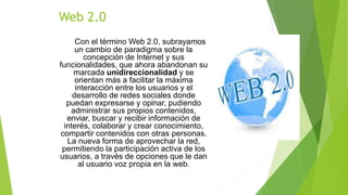 Con el término Web 2.0, subrayamos
un cambio de paradigma sobre la
concepción de Internet y sus
funcionalidades, que ahora abandonan su
marcada unidireccionalidad y se
orientan más a facilitar la máxima
interacción entre los usuarios y el
desarrollo de redes sociales donde
puedan expresarse y opinar, pudiendo
administrar sus propios contenidos,
enviar, buscar y recibir información de
interés, colaborar y crear conocimiento,
compartir contenidos con otras personas.
La nueva forma de aprovechar la red,
permitiendo la participación activa de los
usuarios, a través de opciones que le dan
al usuario voz propia en la web.
Web 2.0
 