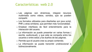  Las páginas son dinámicas, integran recursos
puedenmultimedia como videos, sonidos, que se
compartir.
 Los formatos utilizados para diseñarlas son java script,
PHP, u otras similares, que permiten más funcionalidad.
 Emplean interfaces de fácil entendimiento para la
interacción del usuario.
 La información se puede presentar en varias formas (
escrita, audiovisual), y que esta se comparta entre los
usuarios o entre estos y los dueños de las páginas.
 Permite que el usuario cree su propio contenido.
 La información se puede transmitir unidireccional o
bidireccionalmente.
Características web 2.0
 