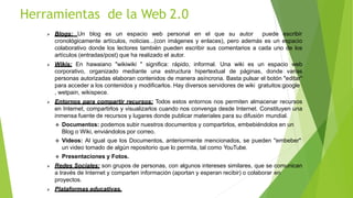  Blogs: Un blog es un espacio web personal en el que su autor puede escribir
cronológicamente artículos, noticias...(con imágenes y enlaces), pero además es un espacio
colaborativo donde los lectores también pueden escribir sus comentarios a cada uno de los
artículos (entradas/post) que ha realizado el autor.
 Wikis: En hawaiano "wikiwiki " significa: rápido, informal. Una wiki es un espacio web
corporativo, organizado mediante una estructura hipertextual de páginas, donde varias
personas autorizadas elaboran contenidos de manera asíncrona. Basta pulsar el botón "editar"
para acceder a los contenidos y modificarlos. Hay diversos servidores de wiki gratuitos:google
, wetpain, wikispece.
 Entornos para compartir recursos: Todos estos entornos nos permiten almacenar recursos
en Internet, compartirlos y visualizarlos cuando nos convenga desde Internet. Constituyen una
inmensa fuente de recursos y lugares donde publicar materiales para su difusión mundial.
 Documentos: podemos subir nuestros documentos y compartirlos, embebiéndolos en un
Blog o Wiki, enviándolos por correo.
 Videos: Al igual que los Documentos, anteriormente mencionados, se pueden "embeber"
un video tomado de algún repositorio que lo permita, tal como YouTube.
 Presentaciones y Fotos.
 Redes Sociales: son grupos de personas, con algunos intereses similares, que se comunican
a través de Internet y comparten información (aportan y esperan recibir) o colaborar en
proyectos.
 Plataformas educativas.
Herramientas de la Web 2.0
 