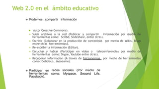  Podemos compartir información
 Autor Creative Commons).
 Subir archivos a la red (Publicar y compartir información por medio de
herramientas como: Scribd, Slideshare, entre otras).
 Escribir (Colaborar en la producción de contenidos por medio de Wikis, Blogs
entre otras herramientas).
 Re-escribir la información (Editar).
 Escuchar y hablar (Participar en video o teleconferencias por medio de
herramientas como: Skype, Youtube entre otras).
 Recuperar información (A través de folcsonomías por medio de herramientas
como: Delicious, Meneame).
redes sociales (Por medio de
como: Myspace, Second Life,
 Participar en
herramientas
Facebook).
Web 2.0 en el ámbito educativo
 