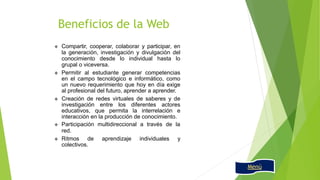  Compartir, cooperar, colaborar y participar, en
la generación, investigación y divulgación del
conocimiento desde lo individual hasta lo
grupal o viceversa.
 Permitir al estudiante generar competencias
en el campo tecnológico e informático, como
un nuevo requerimiento que hoy en día exige
al profesional del futuro, aprender a aprender.
 Creación de redes virtuales de saberes y de
investigación entre los diferentes actores
educativos, que permita la interrelación e
interacción en la producción de conocimiento.
 Participación multidireccional a través de la
red.
 Ritmos de aprendizaje individuales y
colectivos.
Beneficios de la Web
Menú
 