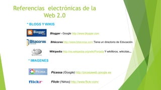 Referencias electrónicas de la
Web 2.0
* BLOGS Y WIKIS
Blogger - Google http://www.blogger.com
Bitácoras http://www.bitacoras.com Tiene un directorio de Educación.
Wikipedia http://es.wikipedia.org/wiki/Portada Y wikilibros, wikicitas...
* IMAGENES
Picassa (Google) http://picasaweb.google.es
Flickr (Yahoo) http://www.flickr.com/
 