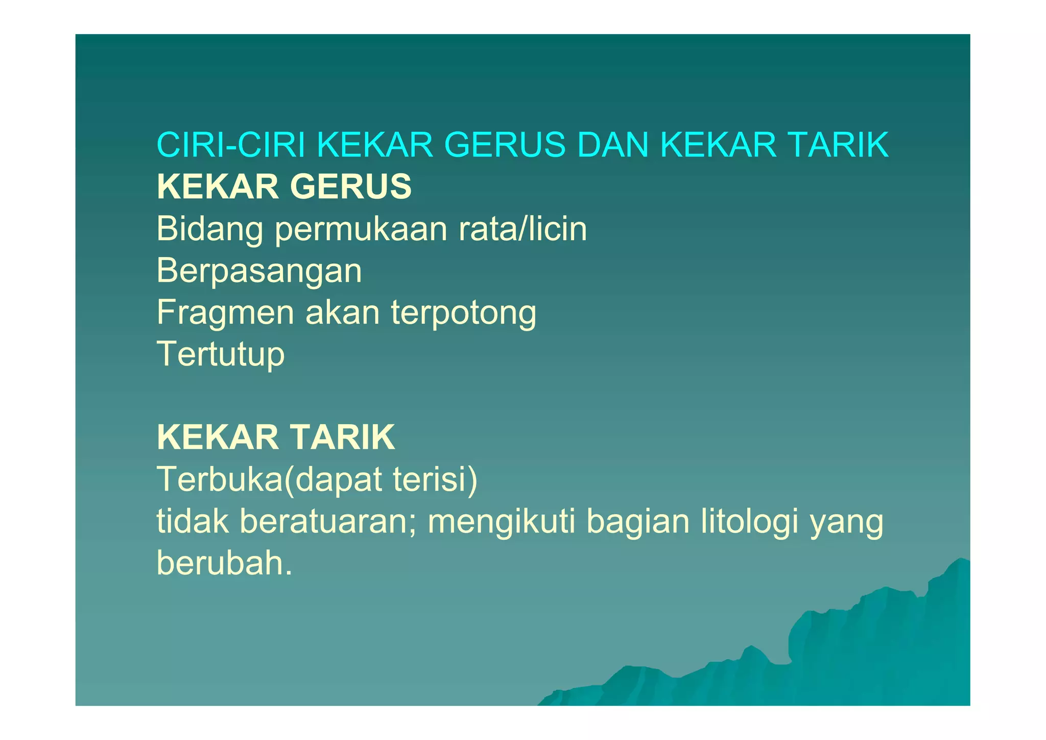 CIRI-CIRI KEKAR GERUS DAN KEKAR TARIK
KEKAR GERUS
Bidang permukaan rata/licin
Berpasangan
Fragmen akan terpotong
Tertutup
KEKAR TARIK
Terbuka(dapat terisi)
tidak beratuaran; mengikuti bagian litologi yang
berubah.
 