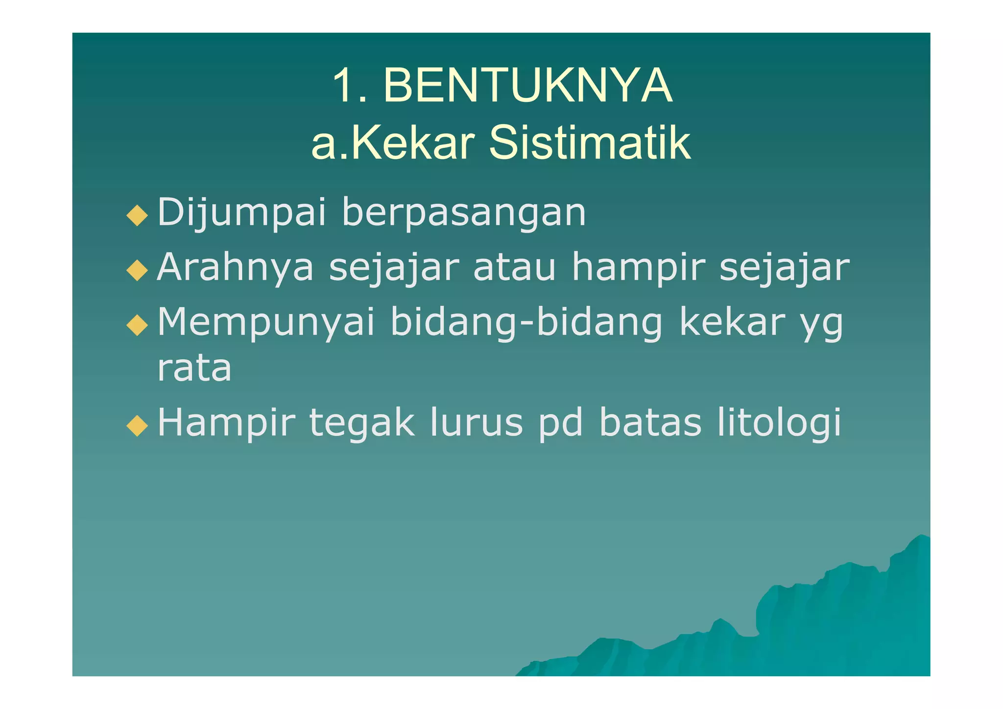 1. BENTUKNYA
a.Kekar Sistimatik
 Dijumpai berpasangan
 Arahnya sejajar atau hampir sejajar
 Mempunyai bidang-bidang kekar yg
rata
 Hampir tegak lurus pd batas litologi
 