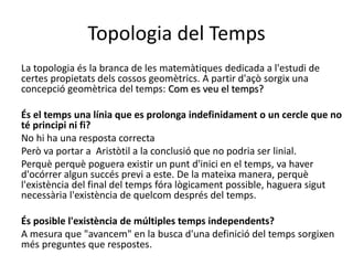Topologia del Temps
La topologia és la branca de les matemàtiques dedicada a l'estudi de
certes propietats dels cossos geomètrics. A partir d'açò sorgix una
concepció geomètrica del temps: Com es veu el temps?
És el temps una línia que es prolonga indefinidament o un cercle que no
té principi ni fi?
No hi ha una resposta correcta
Però va portar a Aristòtil a la conclusió que no podria ser linial.
Perquè perquè poguera existir un punt d'inici en el temps, va haver
d'ocórrer algun succés previ a este. De la mateixa manera, perquè
l'existència del final del temps fóra lògicament possible, haguera sigut
necessària l'existència de quelcom després del temps.
És posible l'existència de múltiples temps independents?
A mesura que "avancem" en la busca d'una definició del temps sorgixen
més preguntes que respostes.
 