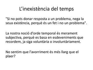 L’inexistència del temps
"Si no pots donar resposta a un problema, nega la
seua existència, perquè és un fet i no un problema".
La nostra noció d'orde temporal és merament
subjectiva, perquè es basa en esdeveniments que
recordem, ja siga voluntària o involuntàriament.
No sentim que l'avorriment és més llarg que el
plaer?
 