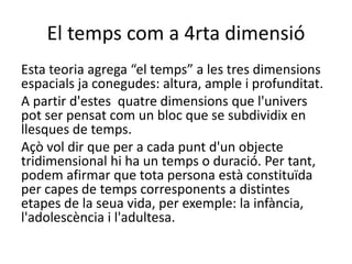 El temps com a 4rta dimensió
Esta teoria agrega “el temps” a les tres dimensions
espacials ja conegudes: altura, ample i profunditat.
A partir d'estes quatre dimensions que l'univers
pot ser pensat com un bloc que se subdividix en
llesques de temps.
Açò vol dir que per a cada punt d'un objecte
tridimensional hi ha un temps o duració. Per tant,
podem afirmar que tota persona està constituïda
per capes de temps corresponents a distintes
etapes de la seua vida, per exemple: la infància,
l'adolescència i l'adultesa.
 