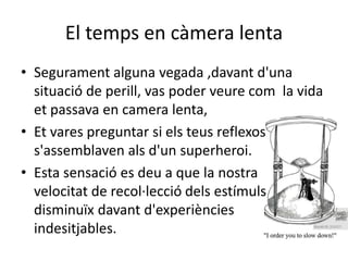 El temps en càmera lenta
• Segurament alguna vegada ,davant d'una
situació de perill, vas poder veure com la vida
et passava en camera lenta,
• Et vares preguntar si els teus reflexos
s'assemblaven als d'un superheroi.
• Esta sensació es deu a que la nostra
velocitat de recol·lecció dels estímuls
disminuïx davant d'experiències
indesitjables.
 